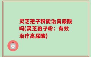 灵芝孢子粉能治高尿酸吗(灵芝孢子粉：有效治疗高尿酸)