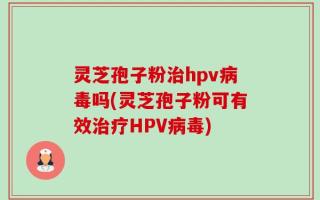 灵芝孢子粉治hpv病毒吗(灵芝孢子粉可有效治疗HPV病毒)