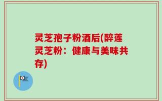 灵芝孢子粉酒后(醉莲灵芝粉：健康与美味共存)