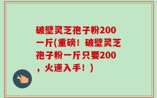 破壁灵芝孢子粉200一斤(重磅！破壁灵芝孢子粉一斤只要200，火速入手！)