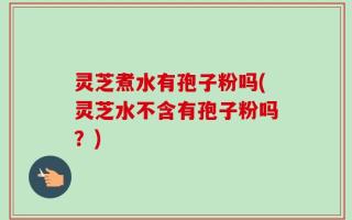 灵芝煮水有孢子粉吗(灵芝水不含有孢子粉吗？)