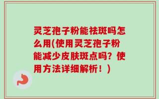 灵芝孢子粉能祛斑吗怎么用(使用灵芝孢子粉能减少皮肤斑点吗？使用方法详细解析！)