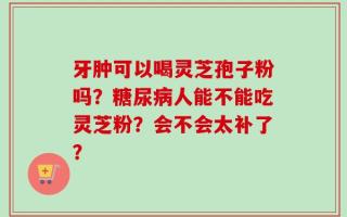 牙肿可以喝灵芝孢子粉吗？糖尿病人能不能吃灵芝粉？会不会太补了？