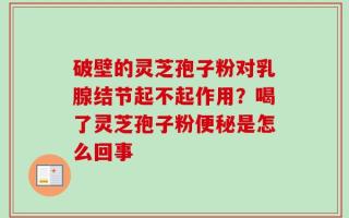 破壁的灵芝孢子粉对乳腺结节起不起作用？喝了灵芝孢子粉便秘是怎么回事
