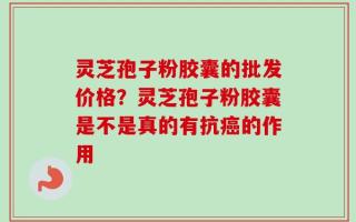 灵芝孢子粉胶囊的批发价格？灵芝孢子粉胶囊是不是真的有抗癌的作用