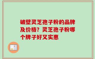 破壁灵芝孢子粉的品牌及价格？灵芝孢子粉哪个牌子好又实惠