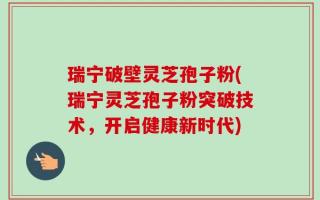瑞宁破壁灵芝孢子粉(瑞宁灵芝孢子粉突破技术，开启健康新时代)