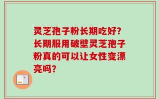 灵芝孢子粉长期吃好？长期服用破壁灵芝孢子粉真的可以让女性变漂亮吗？