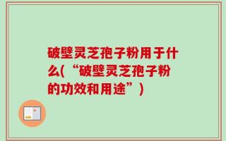破壁灵芝孢子粉用于什么(“破壁灵芝孢子粉的功效和用途”)