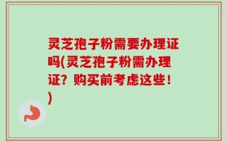 灵芝孢子粉需要办理证吗(灵芝孢子粉需办理证？购买前考虑这些！)