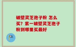 破壁灵芝孢子粉 怎么买？紫一破壁灵芝孢子粉到哪里买最好