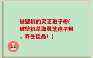 破壁机的灵芝孢子粉(破壁机萃取灵芝孢子粉，养生佳品！)