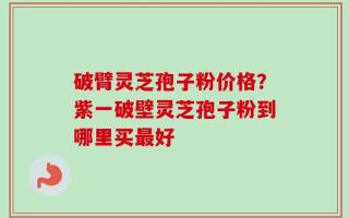 破臂灵芝孢子粉价格？紫一破壁灵芝孢子粉到哪里买最好