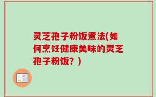 灵芝孢子粉饭煮法(如何烹饪健康美味的灵芝孢子粉饭？)