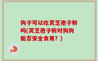 狗子可以吃灵芝孢子粉吗(灵芝孢子粉对狗狗能否安全食用？)