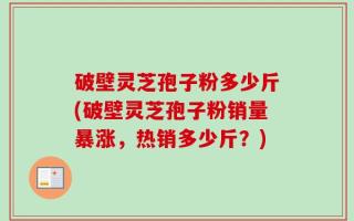 破壁灵芝孢子粉多少斤(破壁灵芝孢子粉销量暴涨，热销多少斤？)