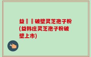 益韓莊破壁灵芝孢子粉(益韩庄灵芝孢子粉破壁上市)