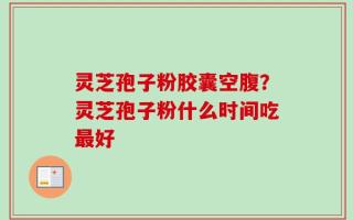灵芝孢子粉胶囊空腹？灵芝孢子粉什么时间吃最好