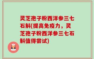 灵芝孢子粉西洋参三七石斛(提高免疫力，灵芝孢子粉西洋参三七石斛值得尝试)
