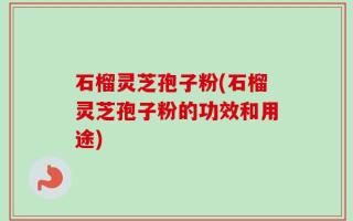 石榴灵芝孢子粉(石榴灵芝孢子粉的功效和用途)