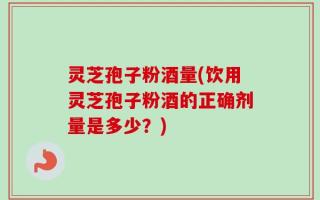 灵芝孢子粉酒量(饮用灵芝孢子粉酒的正确剂量是多少？)