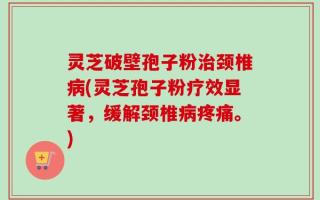 灵芝破壁孢子粉治颈椎病(灵芝孢子粉疗效显著，缓解颈椎病疼痛。)