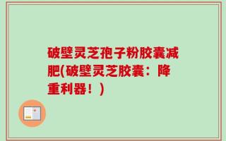 破壁灵芝孢子粉胶囊减肥(破壁灵芝胶囊：降重利器！)