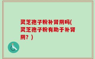 灵芝孢子粉补肾阴吗(灵芝孢子粉有助于补肾阴？)