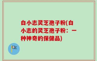 白小志灵芝孢子粉(白小志的灵芝孢子粉：一种神奇的保健品)