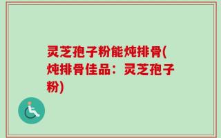 灵芝孢子粉能炖排骨(炖排骨佳品：灵芝孢子粉)