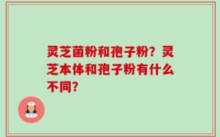 灵芝菌粉和孢子粉？灵芝本体和孢子粉有什么不同？