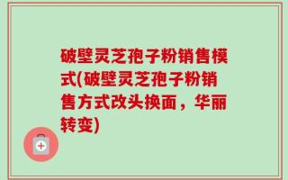 破壁灵芝孢子粉销售模式(破壁灵芝孢子粉销售方式改头换面，华丽转变)