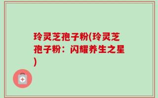玲灵芝孢子粉(玲灵芝孢子粉：闪耀养生之星)