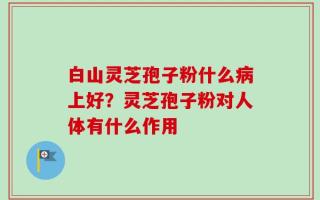 白山灵芝孢子粉什么病上好？灵芝孢子粉对人体有什么作用
