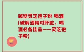 破壁灵芝孢子粉 喝酒(破解酒精对肝脏，喝酒必备佳品——灵芝孢子粉)