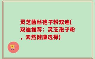 灵芝菌丝孢子粉双迪(双迪推荐：灵芝孢子粉，天然健康选择)