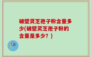 破壁灵芝孢子粉含量多少(破壁灵芝孢子粉的含量是多少？)