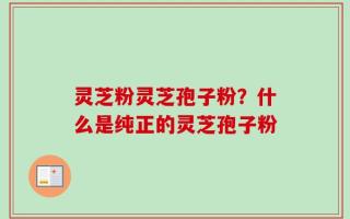 灵芝粉灵芝孢子粉？什么是纯正的灵芝孢子粉