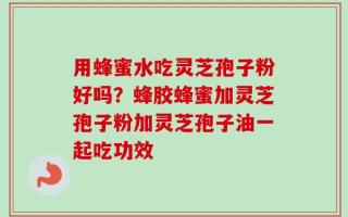 用蜂蜜水吃灵芝孢子粉好吗？蜂胶蜂蜜加灵芝孢子粉加灵芝孢子油一起吃功效