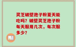 灵芝破壁孢子粉夏天能吃吗？破壁灵芝孢子粉每天服用几次，每次服多少？