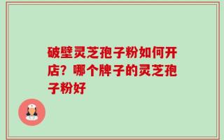 破壁灵芝孢子粉如何开店？哪个牌子的灵芝孢子粉好