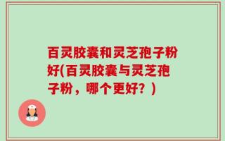 百灵胶囊和灵芝孢子粉好(百灵胶囊与灵芝孢子粉，哪个更好？)