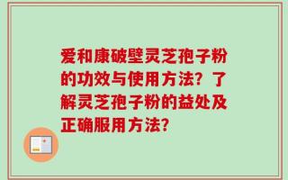爱和康破壁灵芝孢子粉的功效与使用方法？了解灵芝孢子粉的益处及正确服用方法？