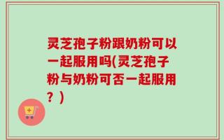 灵芝孢子粉跟奶粉可以一起服用吗(灵芝孢子粉与奶粉可否一起服用？)