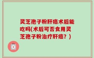 灵芝孢子粉肝癌术后能吃吗(术后可否食用灵芝孢子粉治疗肝癌？)