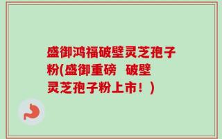盛御鸿福破壁灵芝孢子粉(盛御重磅  破壁灵芝孢子粉上市！)