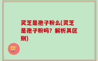 灵芝是孢子粉么(灵芝是孢子粉吗？解析其区别)