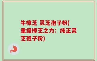 牛樟芝 灵芝孢子粉(重提樟芝之力：纯正灵芝孢子粉)