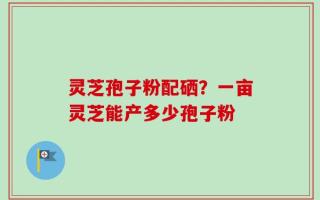 灵芝孢子粉配硒？一亩灵芝能产多少孢子粉