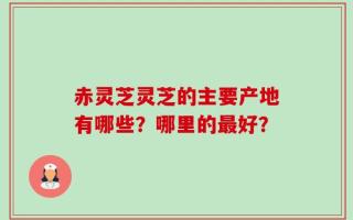 赤灵芝灵芝的主要产地有哪些？哪里的最好？